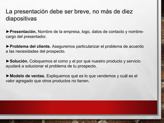 La presentación debe ser breve, no más de diez
diapositivas
►Presentación. Nombre de la empresa, logo, datos de contacto y nombre-
cargo del presentador.
►Problema del cliente. Aseguremos particularizar el problema de acuerdo
a las necesidades del prospecto.
►Solución. Coloquemos el como y el por qué nuestro producto y servicio
ayudará a solucionar el problema de tu prospecto.
►Modelo de ventas. Expliquemos qué es lo que vendemos y cuál es el
valor agregado que otros productos no tienen.
 