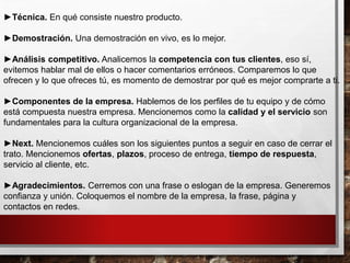 ►Técnica. En qué consiste nuestro producto.
►Demostración. Una demostración en vivo, es lo mejor.
►Análisis competitivo. Analicemos la competencia con tus clientes, eso sí,
evitemos hablar mal de ellos o hacer comentarios erróneos. Comparemos lo que
ofrecen y lo que ofreces tú, es momento de demostrar por qué es mejor comprarte a ti.
►Componentes de la empresa. Hablemos de los perfiles de tu equipo y de cómo
está compuesta nuestra empresa. Mencionemos como la calidad y el servicio son
fundamentales para la cultura organizacional de la empresa.
►Next. Mencionemos cuáles son los siguientes puntos a seguir en caso de cerrar el
trato. Mencionemos ofertas, plazos, proceso de entrega, tiempo de respuesta,
servicio al cliente, etc.
►Agradecimientos. Cerremos con una frase o eslogan de la empresa. Generemos
confianza y unión. Coloquemos el nombre de la empresa, la frase, página y
contactos en redes.
 