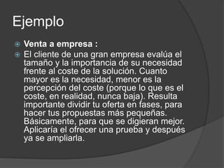 Ejemplo
 Venta a empresa :
 El cliente de una gran empresa evalúa el
tamaño y la importancia de su necesidad
frente al coste de la solución. Cuanto
mayor es la necesidad, menor es la
percepción del coste (porque lo que es el
coste, en realidad, nunca baja). Resulta
importante dividir tu oferta en fases, para
hacer tus propuestas más pequeñas.
Básicamente, para que se digieran mejor.
Aplicaría el ofrecer una prueba y después
ya se ampliarla.
 