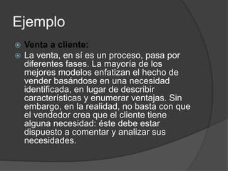 Ejemplo
 Venta a cliente:
 La venta, en sí es un proceso, pasa por
diferentes fases. La mayoría de los
mejores modelos enfatizan el hecho de
vender basándose en una necesidad
identificada, en lugar de describir
características y enumerar ventajas. Sin
embargo, en la realidad, no basta con que
el vendedor crea que el cliente tiene
alguna necesidad: éste debe estar
dispuesto a comentar y analizar sus
necesidades.
 