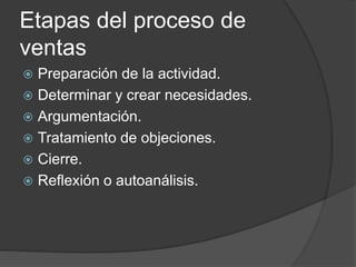 Etapas del proceso de
ventas
 Preparación de la actividad.
 Determinar y crear necesidades.
 Argumentación.
 Tratamiento de objeciones.
 Cierre.
 Reflexión o autoanálisis.
 