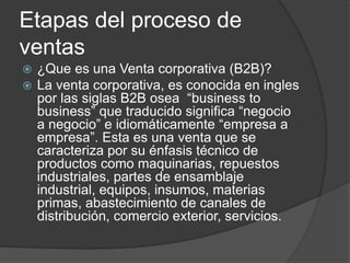 Etapas del proceso de
ventas
 ¿Que es una Venta corporativa (B2B)?
 La venta corporativa, es conocida en ingles
por las siglas B2B osea “business to
business” que traducido significa “negocio
a negocio” e idiomáticamente “empresa a
empresa”. Esta es una venta que se
caracteriza por su énfasis técnico de
productos como maquinarias, repuestos
industriales, partes de ensamblaje
industrial, equipos, insumos, materias
primas, abastecimiento de canales de
distribución, comercio exterior, servicios.
 