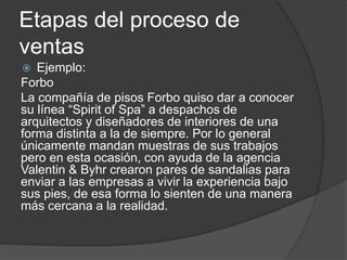 Etapas del proceso de
ventas
 Ejemplo:
Forbo
La compañía de pisos Forbo quiso dar a conocer
su línea “Spirit of Spa” a despachos de
arquitectos y diseñadores de interiores de una
forma distinta a la de siempre. Por lo general
únicamente mandan muestras de sus trabajos
pero en esta ocasión, con ayuda de la agencia
Valentin & Byhr crearon pares de sandalias para
enviar a las empresas a vivir la experiencia bajo
sus pies, de esa forma lo sienten de una manera
más cercana a la realidad.
 