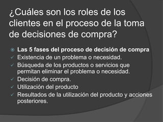 ¿Cuáles son los roles de los
clientes en el proceso de la toma
de decisiones de compra?
 Las 5 fases del proceso de decisión de compra
 Existencia de un problema o necesidad.
 Búsqueda de los productos o servicios que
permitan eliminar el problema o necesidad.
 Decisión de compra.
 Utilización del producto
 Resultados de la utilización del producto y acciones
posteriores.
 