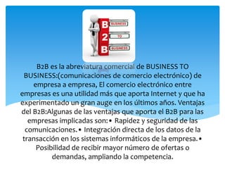 B2B es la abreviatura comercial de BUSINESS TO
BUSINESS:(comunicaciones de comercio electrónico) de
empresa a empresa, El comercio electrónico entre
empresas es una utilidad más que aporta Internet y que ha
experimentado un gran auge en los últimos años. Ventajas
del B2B:Algunas de las ventajas que aporta el B2B para las
empresas implicadas son:• Rapidez y seguridad de las
comunicaciones.• Integración directa de los datos de la
transacción en los sistemas informáticos de la empresa.•
Posibilidad de recibir mayor número de ofertas o
demandas, ampliando la competencia.
 