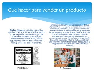 Que hacer para vender un producto
Darlo a conocer. Lo primero que hay
que hacer es promocionar eficazmente
el nuevo producto o servicio, ya que
sólo no se venderá. Para ello, es
necesario ser convincente, utilizar
argumentos elaborados y mostrarse
transparente en todo momento.
Anticipar cuáles van a ser las reacciones de sus
clientes. Para conseguirlo es necesario desarrollar
la empatía. Podremos conseguir mucho más de
nuestros clientes si entendemos por qué piensan
lo que piensan y por qué actúan como actúan. Ello
nos permitirá poder adaptar mejor nuestro
mensaje a las expectativas creadas por los
consumidores. La voz tiene el poder de persuadir,
transmitir confianza, influir o, incluso, molestar.
una voz firme transmite sensación de seguridad El
lenguaje utilizado ha de ser claro, conciso y
concreto
Por Internet En Persona
 