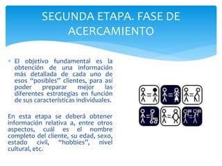 SEGUNDA ETAPA. FASE DE
ACERCAMIENTO
 El objetivo fundamental es la
obtención de una información
más detallada de cada uno de
esos “posibles” clientes, para así
poder preparar mejor las
diferentes estrategias en función
de sus características individuales.
En esta etapa se deberá obtener
información relativa a, entre otros
aspectos, cuál es el nombre
completo del cliente, su edad, sexo,
estado civil, “hobbies”, nivel
cultural, etc.
 