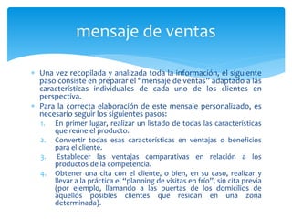 mensaje de ventas
 Una vez recopilada y analizada toda la información, el siguiente
paso consiste en preparar el “mensaje de ventas” adaptado a las
características individuales de cada uno de los clientes en
perspectiva.
 Para la correcta elaboración de este mensaje personalizado, es
necesario seguir los siguientes pasos:
1. En primer lugar, realizar un listado de todas las características
que reúne el producto.
2. Convertir todas esas características en ventajas o beneficios
para el cliente.
3. Establecer las ventajas comparativas en relación a los
productos de la competencia.
4. Obtener una cita con el cliente, o bien, en su caso, realizar y
llevar a la práctica el “planning de visitas en frío”, sin cita previa
(por ejemplo, llamando a las puertas de los domicilios de
aquellos posibles clientes que residan en una zona
determinada).
 