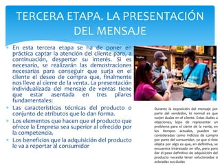 TERCERA ETAPA. LA PRESENTACIÓN
DEL MENSAJE
 En esta tercera etapa se ha de poner en
práctica captar la atención del cliente para, a
continuación, despertar su interés. Si es
necesario, se realizarán las demostraciones
necesarias para conseguir que surja en el
cliente el deseo de compra que, finalmente
nos lleve al cierre de la venta. La presentación
individualizada del mensaje de ventas tiene
que estar asentada en tres pilares
fundamentales:
 Las características técnicas del producto o
conjunto de atributos que lo dan forma.
 Los elementos que hacen que el producto que
ofrece la Empresa sea superior al ofrecido por
la competencia.
 Los beneficios que la adquisición del producto
le va a reportar al consumidor
Durante la exposición del mensaje por
parte del vendedor, lo normal es que
surjan dudas en el cliente. Estas dudas u
objeciones, lejos de representar un
problema para el cierre de la venta, en
los tiempos actuales, pueden ser
consideradas como indicios de compra
por parte del consumidor, ya que si éste
objeta por algo es que, en definitiva, se
encuentra interesado en ello, pero para
dar el paso definitivo de adquisición del
producto necesita tener solucionadas o
aclaradas sus dudas
 
