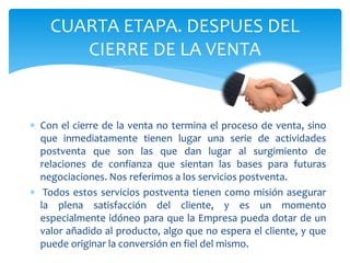 CUARTA ETAPA. DESPUES DEL
CIERRE DE LA VENTA
 Con el cierre de la venta no termina el proceso de venta, sino
que inmediatamente tienen lugar una serie de actividades
postventa que son las que dan lugar al surgimiento de
relaciones de confianza que sientan las bases para futuras
negociaciones. Nos referimos a los servicios postventa.
 Todos estos servicios postventa tienen como misión asegurar
la plena satisfacción del cliente, y es un momento
especialmente idóneo para que la Empresa pueda dotar de un
valor añadido al producto, algo que no espera el cliente, y que
puede originar la conversión en fiel del mismo.
 