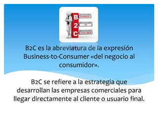 B2C es la abreviatura de la expresión
Business-to-Consumer «del negocio al
consumidor».
B2C se refiere a la estrategia que
desarrollan las empresas comerciales para
llegar directamente al cliente o usuario final.
B2C
 