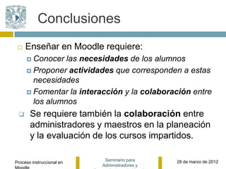 Conclusiones
    Enseñar en Moodle requiere:
      Conocer  las necesidades de los alumnos
      Proponer actividades que corresponden a estas
       necesidades
      Fomentar la interacción y la colaboración entre
       los alumnos
      Se requiere también la colaboración entre
       administradores y maestros en la planeación
       y la evaluación de los cursos impartidos.

                            Seminario para     28 de marzo de 2012
Proceso instruccional en
                           Administradores y
 