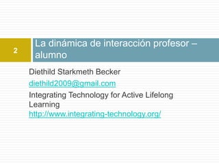 La dinámica de interacción profesor –
2
     alumno
    Diethild Starkmeth Becker
    diethild2009@gmail.com
    Integrating Technology for Active Lifelong
    Learning
    http://www.integrating-technology.org/
 