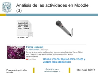 Análisis de las actividades en Moodle
           (3)




                           Opción: insertar objetos como videos y
                           widgets (con código html)

                             Seminario para              28 de marzo de 2012
Proceso instruccional en
                            Administradores y
 