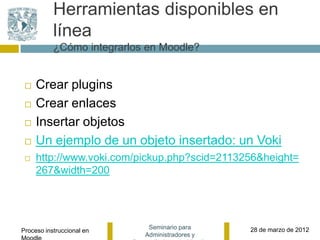 Herramientas disponibles en
           línea
           ¿Cómo integrarlos en Moodle?


    Crear plugins
    Crear enlaces
    Insertar objetos
    Un ejemplo de un objeto insertado: un Voki
    http://www.voki.com/pickup.php?scid=2113256&height=
     267&width=200




                             Seminario para     28 de marzo de 2012
Proceso instruccional en
                            Administradores y
 