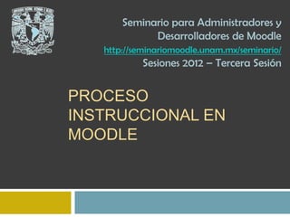 Seminario para Administradores y
             Desarrolladores de Moodle
   http://seminariomoodle.unam.mx/seminario/
           Sesiones 2012 – Tercera Sesión


PROCESO
INSTRUCCIONAL EN
MOODLE
 