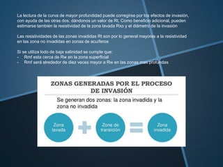 La lectura de la curva de mayor profundidad puede corregirse por los efectos de invasión,
con ayuda de las otras dos, dándonos un valor de Rt. Como beneficio adicional, pueden
estimarse también la resistividad de la zona lavada Rxo y el diámetro de la invasión
Las resistividades de las zonas invadidas Rt son por lo general mayores a la resistividad
en las zona no invadidas en zonas de acuíferos
Si se utiliza lodo de baja salinidad se cumple que:
- Rmf esta cerca de Rw en la zona superficial
- Rmf será alrededor de diez veces mayor a Rw en las zonas mas profundas
 