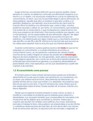 Surge entonces una primera distinción que es preciso resaltar y tener
siempre en cuenta: no debemos confundir una afirmación respecto a un
hecho o a un objeto, con el proceso mediante el cual se ha obtenido tal
conocimiento, es decir, que nos ha permitido llegar a dicha afirmación. En
otras palabras, aquello que dice un profesor o que dice un libro o un
periódico Bdigamos, por ejemplo, que la economía de cierto país ha
crecido 4% en el añoB es una afirmación que, cierta o falsa, nosotros
podemos recordar y utilizar; es, por tanto, un conocimiento, que recibimos
si se quiere de un modo pasivo, y que incorporarnos y relacionamos con
otros que poseemos de antemano. Pero resulta evidente que alguien, una
o más personas, son los responsables de esa afirmación; alguien, de algún
modo, en algún momento, ha estudiado la economía a la que nos
referimos y ha determinado por algún medio que su crecimiento anual ha
sido del 4% y no del 3% o del 5%. )Cómo lo ha hecho? )de qué recursos se
ha valido para saberlo?: éste es el punto que nos interesa destacar.
Cuando comenzamos a preocuparnos acerca del modo en que se ha
adquirido un conocimiento, o cuando intentamos encontrar un
conocimiento nuevo, se nos presentan cuestiones de variada índole,
muchas de las cuales integran el campo de estudio de la metodología.
Algunos de estos problemas, los más generales, serán apenas esbozados
en las páginas siguientes, por cuanto son el tema de la epistemología y de
la filosofía del conocimiento en general y no podemos desarrollarlos en
profundidad; otros, más específicos, son los que abordaremos a partir del
capítulo 3 de este libro.
1.2. El conocimiento como proceso
El hombre parece haber estado siempre preocupado por entender y
desentrañar el mundo que lo rodea, por penetrar en sus conexiones y en
sus leyes, por atisbar hacia el futuro, descubriendo las relaciones y el
posible sentido de las cosas que existen a su alrededor. No podemos aquí
discutir por qué ocurre esto, ni resumir tampoco las varias teorías que se
han adelantado sobre el tema. Puede resultar útil, al menos, intentar una
breve digresión.
Desde que la especie humana empezó a crear cultura, es decir, a
modificar y remodelar el ambiente que la rodeaba para sobrevivir y
desarrollarse, fue necesario también que comprendiera la naturaleza y las
mutaciones de los objetos que constituían su entorno. Tareas que a
nuestros ojos resultan tan simples como edificar una choza, domesticar
animales o trabajar la tierra, sólo pudieron ser emprendidas a luz de infinitas
y cuidadosas observaciones de todo tipo; el ciclo de los días y las noches,
el de las estaciones del año, la reproducción de animales y vegetales, el
 