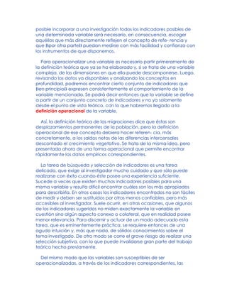 posible incorporar a una investigación todos los indicadores posibles de
una determinada variable será necesario, en consecuencia, escoger
aquéllos que más directamente reflejen el concepto de refe- rencia y
que Bpor otra parteB puedan medirse con más facilidad y confianza con
los instrumentos de que disponemos.
Para operacionalizar una variable es necesario partir primeramente de
la definición teórica que ya se ha elaborado y, si se trata de una variable
compleja, de las dimensiones en que ella puede descomponerse. Luego,
revisando los datos ya disponibles y analizando los conceptos en
profundidad, podremos encontrar cierto conjunto de indicadores que
Ben principioB expresen consistentemente el comportamiento de la
variable mencionada. Se podrá decir entonces que la variable se define
a partir de un conjunto concreto de indicadores y no ya solamente
desde el punto de vista teórico, con lo que habremos llegado a la
definición operacional de la variable.
Así, la definición teórica de las migraciones dice que éstas son
desplazamientos permanentes de la población, pero la definición
operacional de ese concepto debiera hacer referen- cia, más
concretamente, a los saldos netos de las diferencias intercensales
descontado el crecimiento vegetativo. Se trata de la misma idea, pero
presentada ahora de una forma operacional que permite encontrar
rápidamente los datos empíricos correspondientes.
La tarea de búsqueda y selección de indicadores es una tarea
delicada, que exige al investigador mucho cuidado y que sólo puede
realizarse con éxito cuando éste posee una experiencia suficiente.
Sucede a veces que existen muchos indicadores posibles para una
misma variable y resulta difícil encontrar cuáles son los más apropiados
para describirla. En otros casos los indicadores encontrados no son fáciles
de medir y deben ser sustituidos por otros menos confiables, pero más
accesibles al investigador. Suele ocurrir, en otras ocasiones, que algunos
de los indicadores sugeridos no miden exactamente la variable en
cuestión sino algún aspecto conexo o colateral, que en realidad posee
menor relevancia. Para discernir y actuar de un modo adecuado esta
tarea, que es eminentemente práctica, se requiere entonces de una
aguda intuición y, más que nada, de sólidos conocimientos sobre el
tema investigado. De otro modo se corre el grave riesgo de realizar una
selección subjetiva, con lo que puede invalidarse gran parte del trabajo
teórico hecho previamente.
Del mismo modo que las variables son susceptibles de ser
operacionalizadas, a través de los indicadores correspondientes, las
 