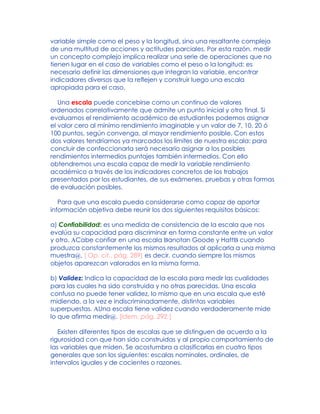 variable simple como el peso y la longitud, sino una resaltante compleja
de una multitud de acciones y actitudes parciales. Por esta razón, medir
un concepto complejo implica realizar una serie de operaciones que no
tienen lugar en el caso de variables como el peso o la longitud: es
necesario definir las dimensiones que integran la variable, encontrar
indicadores diversos que la reflejen y construir luego una escala
apropiada para el caso.
Una escala puede concebirse como un continuo de valores
ordenados correlativamente que admite un punto inicial y otro final. Si
evaluamos el rendimiento académico de estudiantes podemos asignar
el valor cero al mínimo rendimiento imaginable y un valor de 7, 10, 20 ó
100 puntos, según convenga, al mayor rendimiento posible. Con estos
dos valores tendríamos ya marcados los límites de nuestra escala: para
concluir de confeccionarla será necesario asignar a los posibles
rendimientos intermedios puntajes también intermedios. Con ello
obtendremos una escala capaz de medir la variable rendimiento
académico a través de los indicadores concretos de los trabajos
presentados por los estudiantes, de sus exámenes, pruebas y otras formas
de evaluación posibles.
Para que una escala pueda considerarse como capaz de aportar
información objetiva debe reunir los dos siguientes requisitos básicos:
a) Confiabilidad: es una medida de consistencia de la escala que nos
evalúa su capacidad para discriminar en forma constante entre un valor
y otro. ACabe confiar en una escala Banotan Goode y HattB cuando
produzca constantemente los mismos resultados al aplicarla a una misma
muestra@, [ Op. cit., pág. 289] es decir, cuando siempre los mismos
objetos aparezcan valorados en la misma forma.
b) Validez: Indica la capacidad de la escala para medir las cualidades
para las cuales ha sido construida y no otras parecidas. Una escala
confusa no puede tener validez, lo mismo que en una escala que esté
midiendo, a la vez e indiscriminadamente, distintas variables
superpuestas. AUna escala tiene validez cuando verdaderamente mide
lo que afirma medir@. [Idem, pág. 292.]
Existen diferentes tipos de escalas que se distinguen de acuerdo a la
rigurosidad con que han sido construidas y al propio comportamiento de
las variables que miden. Se acostumbra a clasificarlas en cuatro tipos
generales que son los siguientes: escalas nominales, ordinales, de
intervalos iguales y de cocientes o razones.
 