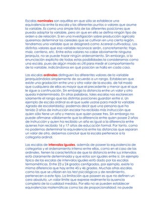 Escalas nominales son aquéllas en que sólo se establece una
equivalencia entre la escala y los diferentes puntos o valores que asume
la variable. Es como una simple lista de las diferentes posiciones que
pueda adoptar la variable, pero sin que en ella se defina ningún tipo de
orden o de relación. Si en una investigación sobre producción agrícola
queremos determinar los cereales que se cultivan en una cierta región,
tendremos una variable que se designará como Acereal cultivado@. Los
distintos valores que esa variable reconoce serán, concretamente: trigo,
maíz, centeno, etc. Entre estos valores no cabe obviamente ninguna
jerarquía, no se puede trazar ningún ordenamiento. Sin embargo, a la
enunciación explícita de todas estas posibilidades la consideramos como
una escala, pues de algún modo es útil para medir el comportamiento
de la variable, indicándonos en qué posición se halla en cada caso.
Las escalas ordinales distinguen los diferentes valores de la variable
jerarquizándolos simplemente de acuerdo a un rango. Establecen que
existe una gradación entre uno y otro valor de la escala, de tal modo
que cualquiera de ellos es mayor que el precedente y menor que el que
le sigue a continuación. Sin embargo la distancia entre un valor y otro
queda indeterminada. En otras palabras, tales escalas nos esclarecen
solamente el rango que las distintas posiciones guardan entre sí. Un
ejemplo de escala ordinal es el que suele usarse para medir la variable
Agrado de escolaridad@: podemos decir que una persona que ha
tenido 2 años de instrucción escolar ha recibido más instrucción que
quien sólo tiene un año y menos que quien posee tres. Sin embargo no
puede afirmarse válidamente que la diferencia entre quien posee 2 años
de instrucción y quien ha recibido un año es igual a la diferencia entre
quienes han recibido 16 y 17 años de educación formal. Por tanto, como
no podemos determinar la equivalencia entre las distancias que separan
un valor de otro, debemos concluir que la escala pertenece a la
categoría ordinal.
Las escalas de intervalos iguales, además de poseer la equivalencia de
categorías y el ordenamiento interno entre ellas, como en el caso de las
ordinales, tienen la característica de que la distancia entre sus intervalos
está claramente determinada y que estos son iguales entre sí. Un ejemplo
típico de las escalas de intervalos iguales está dado por las escalas
termométricas. Entre 23 y 24 grados centígrados, por ejemplo, existe la
misma diferencia que hay entre 45 y 46 grados. Muchas otras escalas,
como las que se utilizan en los test psicológicos y de rendimiento,
pertenecen a este tipo. La limitación que poseen es que no definen un
cero absoluto, un valor límite que exprese realmente la ausencia
completa de la cualidad medida. Por ello no se pueden establecer
equivalencias matemáticas como las de proporcionalidad: no puede
 