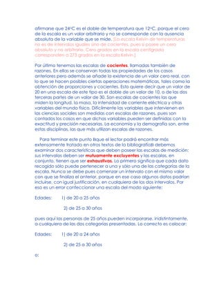afirmarse que 24oC es el doble de temperatura que 12oC, porque el cero
de la escala es un valor arbitrario y no se corresponde con la ausencia
absoluta de la variable que se mide. [La escala Kelvin de temperaturas
no es de intervalos iguales sino de cocientes, pues sí posee un cero
absoluto y no arbitrario. Cero grados en la escala centígrada
corresponden a 273 grados en la escala Kelvin.]
Por último tenemos las escalas de cocientes, llamadas también de
razones. En ellas se conservan todas las propiedades de los casos
anteriores pero además se añade la existencia de un valor cero real, con
lo que se hacen posibles ciertas operaciones matemáticas, tales como la
obtención de proporciones y cocientes. Esto quiere decir que un valor de
20 en una escala de este tipo es el doble de un valor de 10, o de las dos
terceras partes de un valor de 30. Son escalas de cocientes las que
miden la longitud, la masa, la intensidad de corriente eléctrica y otras
variables del mundo físico. Difícilmente las variables que intervienen en
las ciencias sociales son medidas con escalas de razones, pues son
contados los casos en que dichas variables pueden ser definidas con la
exactitud y precisión necesarias. La economía y la demografía son, entre
estas disciplinas, las que más utilizan escalas de razones.
Para terminar este punto Bque el lector podrá encontrar más
extensamente tratado en otros textos de la bibliografíaB debemos
examinar dos características que deben poseer las escalas de medición:
sus intervalos deben ser mutuamente excluyentes y las escalas, en
conjunto, tienen que ser exhaustivas. Lo primero significa que cada dato
recogido sólo puede pertenecer a una y sólo una de las categorías de la
escala. Nunca se debe pues comenzar un intervalo con el mismo valor
con que se finaliza el anterior, porque en ese caso algunos datos podrían
incluirse, con igual justificación, en cualquiera de los dos intervalos. Por
eso es un error confeccionar una escala del modo siguiente:
Edades: 1) de 20 a 25 años
2) de 25 a 30 años
pues aquí las personas de 25 años pueden incorporarse, indistintamente,
a cualquiera de las dos categorías presentadas. Lo correcto es colocar:
Edades: 1) de 20 a 24 años
2) de 25 a 30 años
o:
 