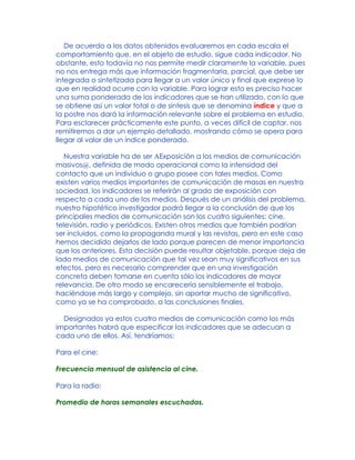 De acuerdo a los datos obtenidos evaluaremos en cada escala el
comportamiento que, en el objeto de estudio, sigue cada indicador. No
obstante, esto todavía no nos permite medir claramente la variable, pues
no nos entrega más que información fragmentaria, parcial, que debe ser
integrada o sintetizada para llegar a un valor único y final que exprese lo
que en realidad ocurre con la variable. Para lograr esto es preciso hacer
una suma ponderada de los indicadores que se han utilizado, con lo que
se obtiene así un valor total o de síntesis que se denomina índice y que a
la postre nos dará la información relevante sobre el problema en estudio.
Para esclarecer prácticamente este punto, a veces difícil de captar, nos
remitiremos a dar un ejemplo detallado, mostrando cómo se opera para
llegar al valor de un índice ponderado.
Nuestra variable ha de ser AExposición a los medios de comunicación
masivos@, definida de modo operacional como la intensidad del
contacto que un individuo o grupo posee con tales medios. Como
existen varios medios importantes de comunicación de masas en nuestra
sociedad, los indicadores se referirán al grado de exposición con
respecto a cada uno de los medios. Después de un análisis del problema,
nuestro hipotético investigador podrá llegar a la conclusión de que los
principales medios de comunicación son los cuatro siguientes: cine,
televisión, radio y periódicos. Existen otros medios que también podrían
ser incluidos, como la propaganda mural y las revistas, pero en este caso
hemos decidido dejarlos de lado porque parecen de menor importancia
que los anteriores. Esta decisión puede resultar objetable, porque deja de
lado medios de comunicación que tal vez sean muy significativos en sus
efectos, pero es necesario comprender que en una investigación
concreta deben tomarse en cuenta sólo los indicadores de mayor
relevancia. De otro modo se encarecería sensiblemente el trabajo,
haciéndose más largo y complejo, sin aportar mucho de significativo,
como ya se ha comprobado, a las conclusiones finales.
Designados ya estos cuatro medios de comunicación como los más
importantes habrá que especificar los indicadores que se adecuan a
cada uno de ellos. Así, tendríamos:
Para el cine:
Frecuencia mensual de asistencia al cine.
Para la radio:
Promedio de horas semanales escuchadas.
 