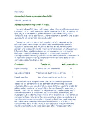 Para la TV:
Promedio de horas semanales mirando TV.
Para los periódicos:
Promedio semanal de periódicos leídos.
La razón de preferir estos indicadores sobre otros posibles surge de que
cumplen con la condición de ser perfectamente factibles de medir y de
que, según la experiencia, parecen ser los que mejor configuran la
conducta respecto a cada caso. Ahora deberemos construir una escala
que resulte útil para medir cada indicador.
Tomemos, para comenzar, el caso del cine. Conceptualmente
podríamos discriminar aquí tres posiciones: la de quienes no están
expuestos para nada a la influencia de este medio, la de quienes
reciben una exposición media y la de quienes reciben un alto grado de
influencia. Estas tres ideas deben ser homologadas con conductas
definidas cuantitativamente, buscando un equivalente entre los
conceptos mencionados y las conductas correspondientes. Para concluir
es necesario buscar una equivalencia numérica dentro de la escala
confeccionada. Tendríamos así:
Conceptos Conductas Valores escalares
Exposición baja Va menos de una vez al mes 0
Exposición media Va de una a cuatro veces al mes 1
Exposición alta Va más de cuatro veces al mes 2
Esta escala tiene tres posiciones porque suponemos que ello se
adecua a las características de comportamiento de la población
estudiada. Ello, como se advertirá, no deja de tener un cierto grado de
arbitrariedad, es decir, de subjetividad. La escala podría tener más o
menos posiciones, y las conductas equivalentes podrían variar según
cómo enfoquemos el problema. Aquí lo que priva es el criterio del
investigador, basado indudablemente en su experiencia sobre el tema y
complementado naturalmente con consultas a otros especialistas o a
trabajos anteriores sobre el mismo problema. De todos modos siempre
nos quedará un remanente de duda en cuanto a la validez y a la
confiabilidad de la escala, aunque éste se puede reducir mediante
mediciones repetidas, la correlación con otros indicadores u otros
 