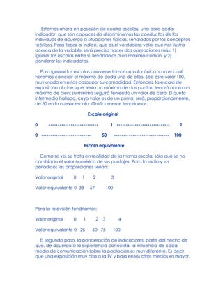 Estamos ahora en posesión de cuatro escalas, una para cada
indicador, que son capaces de discriminarnos las conductas de los
individuos de acuerdo a situaciones típicas, señaladas por los conceptos
teóricos. Para llegar al índice, que es el verdadero valor que nos ilustra
acerca de la variable, será preciso hacer dos operaciones más: 1)
igualar las escalas entre sí, llevándolas a un máximo común, y 2)
ponderar los indicadores.
Para igualar las escalas conviene tomar un valor único, con el cual
haremos coincidir el máximo de cada una de ellas. Sea este valor 100,
muy usado en estos casos por su comodidad. Entonces, la escala de
exposición al cine, que tenía un máximo de dos puntos, tendrá ahora un
máximo de cien; su mínimo seguirá teniendo un valor de cero. El punto
intermedio hallado, cuyo valor es de un punto, será, proporcionalmente,
de 50 en la nueva escala. Gráficamente tendríamos:
Escala original
0 --------------------------- 1 ----------------------------- 2
0 --------------------------- 50 ------------------------------ 100
Escala equivalente
Como se ve, se trata en realidad de la misma escala, sólo que se ha
cambiado el valor numérico de sus puntajes. Para la radio y los
periódicos las proporciones serían:
Valor original 0 1 2 3
Valor equivalente 0 33 67 100
Para la televisión tendríamos:
Valor original 0 1 2 3 4
Valor equivalente 0 25 50 75 100
El segundo paso, la ponderación de indicadores, parte del hecho de
que, de acuerdo a la experiencia conocida, la influencia de cada
medio de comunicación sobre la población es muy diferente. Es decir
que una exposición muy alta a la TV y baja en los otros medios es mayor,
 
