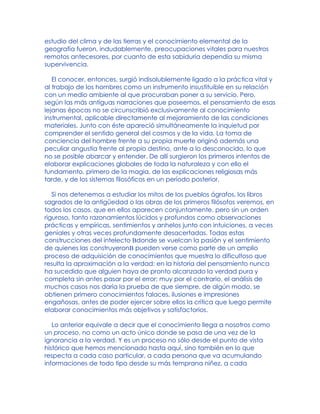 estudio del clima y de las tierras y el conocimiento elemental de la
geografía fueron, indudablemente, preocupaciones vitales para nuestros
remotos antecesores, por cuanto de esta sabiduría dependía su misma
supervivencia.
El conocer, entonces, surgió indisolublemente ligado a la práctica vital y
al trabajo de los hombres como un instrumento insustituible en su relación
con un medio ambiente al que procuraban poner a su servicio. Pero,
según las más antiguas narraciones que poseemos, el pensamiento de esas
lejanas épocas no se circunscribió exclusivamente al conocimiento
instrumental, aplicable directamente al mejoramiento de las condiciones
materiales. Junto con éste apareció simultáneamente la inquietud por
comprender el sentido general del cosmos y de la vida. La toma de
conciencia del hombre frente a su propia muerte originó además una
peculiar angustia frente al propio destino, ante a lo desconocido, lo que
no se posible abarcar y entender. De allí surgieron los primeros intentos de
elaborar explicaciones globales de toda la naturaleza y con ello el
fundamento, primero de la magia, de las explicaciones religiosas más
tarde, y de los sistemas filosóficos en un período posterior.
Si nos detenemos a estudiar los mitos de los pueblos ágrafos, los libros
sagrados de la antigüedad o las obras de los primeros filósofos veremos, en
todos los casos, que en ellos aparecen conjuntamente, pero sin un orden
riguroso, tanto razonamientos lúcidos y profundos como observaciones
prácticas y empíricas, sentimientos y anhelos junto con intuiciones, a veces
geniales y otras veces profundamente desacertadas. Todas estas
construcciones del intelecto Bdonde se vuelcan la pasión y el sentimiento
de quienes las construyeronB pueden verse como parte de un amplio
proceso de adquisición de conocimientos que muestra lo dificultoso que
resulta la aproximación a la verdad: en la historia del pensamiento nunca
ha sucedido que alguien haya de pronto alcanzado la verdad pura y
completa sin antes pasar por el error; muy por el contrario, el análisis de
muchos casos nos daría la prueba de que siempre, de algún modo, se
obtienen primero conocimientos falaces, ilusiones e impresiones
engañosas, antes de poder ejercer sobre ellos la crítica que luego permite
elaborar conocimientos más objetivos y satisfactorios.
Lo anterior equivale a decir que el conocimiento llega a nosotros como
un proceso, no como un acto único donde se pasa de una vez de la
ignorancia a la verdad. Y es un proceso no sólo desde el punto de vista
histórico que hemos mencionado hasta aquí, sino también en lo que
respecta a cada caso particular, a cada persona que va acumulando
informaciones de todo tipo desde su más temprana niñez, a cada
 