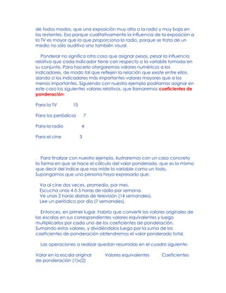 de todos modos, que una exposición muy alta a la radio y muy baja en
los restantes. Eso porque cualitativamente la influencia de la exposición a
la TV es mayor que la que proporciona la radio, porque se trata de un
medio no sólo auditivo sino también visual.
Ponderar no significa otra cosa que asignar pesos, pesar la influencia
relativa que cada indicador tiene con respecto a la variable tomada en
su conjunto. Para hacerlo otorgaremos valores numéricos a los
indicadores, de modo tal que reflejen la relación que existe entre ellos,
dando a los indicadores más importantes valores mayores que a los
menos importantes. Siguiendo con nuestro ejemplo podríamos asignar en
este caso los siguientes valores relativos, que llamaremos coeficientes de
ponderación:
Para la TV 10
Para los periódicos 7
Para la radio 4
Para el cine 3
Para finalizar con nuestro ejemplo, ilustraremos con un caso concreto
la forma en que se hace el cálculo del valor ponderado, que es lo mismo
que decir del índice que nos mide la variable como un todo.
Supongamos que una persona haya expresado que:
Va al cine dos veces, promedio, por mes.
Escucha unas 4 ó 5 horas de radio por semana.
Ve unas 2 horas diarias de televisión (14 semanales).
Lee un periódico por día (7 semanales).
Entonces, en primer lugar, habría que convertir los valores originales de
las escalas en sus correspondientes valores equivalentes y luego
multiplicarlos por cada uno de los coeficientes de ponderación.
Sumando estos valores, y dividiéndolos luego por la suma de los
coeficientes de ponderación obtendremos el valor ponderado total.
Las operaciones a realizar quedan resumidas en el cuadro siguiente:
Valor en la escala original Valores equivalentes Coeficientes
de ponderación (1)x(2)
 