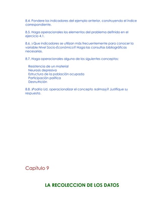 8.4. Pondere los indicadores del ejemplo anterior, construyendo el índice
correspondiente.
8.5. Haga operacionales los elementos del problema definido en el
ejercicio 4.1.
8.6. ) Que indicadores se utilizan más frecuentemente para conocer la
variable Nivel Socio-Económico? Haga las consultas bibliográficas
necesarias.
8.7. Haga operacionales alguno de los siguientes conceptos:
Resistencia de un material
Neurosis depresiva
Estructura de la población ocupada
Participación política
Desnutrición
8.8. )Podría Ud. operacionalizar el concepto Aalma@? Justifique su
respuesta.
Capítulo 9
LA RECOLECCION DE LOS DATOS
 