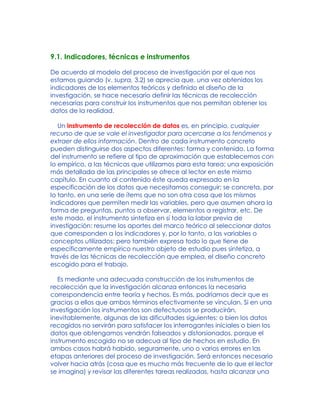 9.1. Indicadores, técnicas e instrumentos
De acuerdo al modelo del proceso de investigación por el que nos
estamos guiando (v. supra, 3.2) se aprecia que, una vez obtenidos los
indicadores de los elementos teóricos y definido el diseño de la
investigación, se hace necesario definir las técnicas de recolección
necesarias para construir los instrumentos que nos permitan obtener los
datos de la realidad.
Un instrumento de recolección de datos es, en principio, cualquier
recurso de que se vale el investigador para acercarse a los fenómenos y
extraer de ellos información. Dentro de cada instrumento concreto
pueden distinguirse dos aspectos diferentes: forma y contenido. La forma
del instrumento se refiere al tipo de aproximación que establecemos con
lo empírico, a las técnicas que utilizamos para esta tarea; una exposición
más detallada de las principales se ofrece al lector en este mismo
capítulo. En cuanto al contenido éste queda expresado en la
especificación de los datos que necesitamos conseguir; se concreta, por
lo tanto, en una serie de ítems que no son otra cosa que los mismos
indicadores que permiten medir las variables, pero que asumen ahora la
forma de preguntas, puntos a observar, elementos a registrar, etc. De
este modo, el instrumento sintetiza en sí toda la labor previa de
investigación: resume los aportes del marco teórico al seleccionar datos
que corresponden a los indicadores y, por lo tanto, a las variables o
conceptos utilizados; pero también expresa todo lo que tiene de
específicamente empírico nuestro objeto de estudio pues sintetiza, a
través de las técnicas de recolección que emplea, el diseño concreto
escogido para el trabajo.
Es mediante una adecuada construcción de los instrumentos de
recolección que la investigación alcanza entonces la necesaria
correspondencia entre teoría y hechos. Es más, podríamos decir que es
gracias a ellos que ambos términos efectivamente se vinculan. Si en una
investigación los instrumentos son defectuosos se producirán,
inevitablemente, algunas de las dificultades siguientes: o bien los datos
recogidos no servirán para satisfacer los interrogantes iniciales o bien los
datos que obtengamos vendrán falseados y distorsionados, porque el
instrumento escogido no se adecua al tipo de hechos en estudio. En
ambos casos habrá habido, seguramente, uno o varios errores en las
etapas anteriores del proceso de investigación. Será entonces necesario
volver hacia atrás (cosa que es mucho más frecuente de lo que el lector
se imagina) y revisar las diferentes tareas realizadas, hasta alcanzar una
 