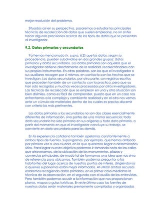 mejor resolución del problema.
Situadas así en su perspectiva, pasaremos a estudiar las principales
técnicas de recolección de datos que suelen emplearse, no sin antes
hacer algunas precisiones acerca de los tipos de datos que se presentan
al investigador.
9.2. Datos primarios y secundarios
Ya hemos mencionado (v. supra, 6.2) que los datos, según su
procedencia, pueden subdividirse en dos grandes grupos: datos
primarios y datos secundarios. Los datos primarios son aquellos que el
investigador obtiene directamente de la realidad, recolectándolos con
sus propios instrumentos. En otras palabras, son los que el investigador o
sus auxiliares recogen por sí mismos, en contacto con los hechos que se
investigan. Los datos secundarios, por otra parte, son registros escritos
que proceden también de un contacto con la practica, pero que ya
han sido recogidos y muchas veces procesados por otros investigadores.
Las técnicas de recolección que se emplean en una y otra situación son
bien disímiles, como es fácil de comprender, puesto que en un caso nos
enfrentamos a la compleja y cambiante realidad y en el otro nos vemos
ante un cúmulo de materiales dentro de los cuales es preciso discernir
con criterio los más pertinentes.
Los datos primarios y los secundarios no son dos clases esencialmente
diferentes de información, sino partes de una misma secuencia: todo
dato secundario ha sido primario en sus orígenes y todo dato primario, a
partir del momento en que el investigador concluye su trabajo, se
convierte en dato secundario para los demás.
En la experiencia cotidiana también apelamos constantemente a
ambos tipos de fuentes. Supongamos, por ejemplo, que hemos arribado
por primera vez a una ciudad, en la que queremos llegar a determinados
sitios. Para lograr nuestro objetivo podemos ir tomando nota de las calles
que atravesamos, de la ubicación de los monumentos, plazas y
comercios principales, de modo tal de formarnos una idea que nos sirva
de referencia para ubicarnos. También podemos preguntar a los
habitantes del lugar acerca de nuestros puntos de interés, dirigiéndonos
a quienes suponemos están mejor informados. Al utilizar ambos recursos
estaremos recogiendo datos primarios, en el primer caso mediante la
técnica de la observación, en el segundo con el auxilio de las entrevistas.
Pero también podemos acudir a la información que nos proporcionan
planos, mapas o guías turísticas. En este último caso las fuentes de
nuestros datos serán materiales previamente compilados y organizados
 