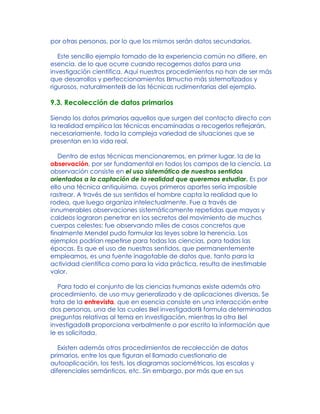 por otras personas, por lo que los mismos serán datos secundarios.
Este sencillo ejemplo tomado de la experiencia común no difiere, en
esencia, de lo que ocurre cuando recogemos datos para una
investigación científica. Aquí nuestros procedimientos no han de ser más
que desarrollos y perfeccionamientos Bmucho más sistematizados y
rigurosos, naturalmenteB de las técnicas rudimentarias del ejemplo.
9.3. Recolección de datos primarios
Siendo los datos primarios aquellos que surgen del contacto directo con
la realidad empírica las técnicas encaminadas a recogerlos reflejarán,
necesariamente, toda la compleja variedad de situaciones que se
presentan en la vida real.
Dentro de estas técnicas mencionaremos, en primer lugar, la de la
observación, por ser fundamental en todos los campos de la ciencia. La
observación consiste en el uso sistemático de nuestros sentidos
orientados a la captación de la realidad que queremos estudiar. Es por
ello una técnica antiquísima, cuyos primeros aportes sería imposible
rastrear. A través de sus sentidos el hombre capta la realidad que lo
rodea, que luego organiza intelectualmente. Fue a través de
innumerables observaciones sistemáticamente repetidas que mayas y
caldeos lograron penetrar en los secretos del movimiento de muchos
cuerpos celestes; fue observando miles de casos concretos que
finalmente Mendel pudo formular las leyes sobre la herencia. Los
ejemplos podrían repetirse para todas las ciencias, para todas las
épocas. Es que el uso de nuestros sentidos, que permanentemente
empleamos, es una fuente inagotable de datos que, tanto para la
actividad científica como para la vida práctica, resulta de inestimable
valor.
Para todo el conjunto de las ciencias humanas existe además otro
procedimiento, de uso muy generalizado y de aplicaciones diversas. Se
trata de la entrevista, que en esencia consiste en una interacción entre
dos personas, una de las cuales Bel investigadorB formula determinadas
preguntas relativas al tema en investigación, mientras la otra Bel
investigadoB proporciona verbalmente o por escrito la información que
le es solicitada.
Existen además otros procedimientos de recolección de datos
primarios, entre los que figuran el llamado cuestionario de
autoaplicación, los tests, los diagramas sociométricos, las escalas y
diferenciales semánticos, etc. Sin embargo, por más que en sus
 