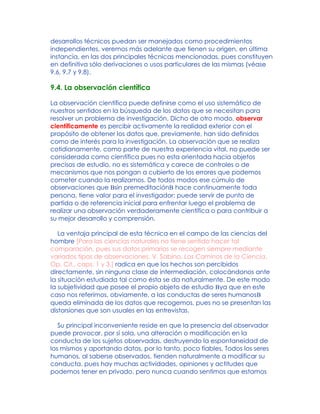 desarrollos técnicos puedan ser manejados como procedimientos
independientes, veremos más adelante que tienen su origen, en última
instancia, en las dos principales técnicas mencionadas, pues constituyen
en definitiva sólo derivaciones o usos particulares de las mismas (véase
9.6, 9.7 y 9.8).
9.4. La observación científica
La observación científica puede definirse como el uso sistemático de
nuestros sentidos en la búsqueda de los datos que se necesitan para
resolver un problema de investigación. Dicho de otro modo, observar
científicamente es percibir activamente la realidad exterior con el
propósito de obtener los datos que, previamente, han sido definidos
como de interés para la investigación. La observación que se realiza
cotidianamente, como parte de nuestra experiencia vital, no puede ser
considerada como científica pues no esta orientada hacia objetos
precisos de estudio, no es sistemática y carece de controles o de
mecanismos que nos pongan a cubierto de los errores que podemos
cometer cuando la realizamos. De todos modos ese cúmulo de
observaciones que Bsin premeditaciónB hace continuamente toda
persona, tiene valor para el investigador: puede servir de punto de
partida o de referencia inicial para enfrentar luego el problema de
realizar una observación verdaderamente científica o para contribuir a
su mejor desarrollo y comprensión.
La ventaja principal de esta técnica en el campo de las ciencias del
hombre [Para las ciencias naturales no tiene sentido hacer tal
comparación, pues sus datos primarios se recogen siempre mediante
variados tipos de observaciones. V. Sabino, Los Caminos de la Ciencia,
Op. Cit., caps. 1 y 3.] radica en que los hechos son percibidos
directamente, sin ninguna clase de intermediación, colocándonos ante
la situación estudiada tal como ésta se da naturalmente. De este modo
la subjetividad que posee el propio objeto de estudio Bya que en este
caso nos referimos, obviamente, a las conductas de seres humanosB
queda eliminada de los datos que recogemos, pues no se presentan las
distorsiones que son usuales en las entrevistas.
Su principal inconveniente reside en que la presencia del observador
puede provocar, por sí sola, una alteración o modificación en la
conducta de los sujetos observadas, destruyendo la espontaneidad de
los mismos y aportando datos, por lo tanto, poco fiables. Todos los seres
humanos, al saberse observados, tienden naturalmente a modificar su
conducta, pues hay muchas actividades, opiniones y actitudes que
podemos tener en privado, pero nunca cuando sentimos que estamos
 