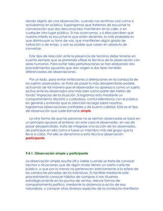 siendo objeto de una observación, cuando nos sentimos casi como si
actuáramos en público. Supongamos que tratemos de escuchar la
conversación que dos desconocidos mantienen en la calle, o en
cualquier otro lugar público. Si nos acercamos, y si ellos perciben que
nuestro interés es escuchar lo que están diciendo, lo más probable es
que disminuyan su tono de voz, que manifiesten algún grado de
turbación o de enojo, y aún es posible que cesen en absoluto de
conversar.
Este tipo de reacción ante la presencia de terceros debe tenerse en
cuenta siempre que se pretenda utilizar la técnica de la observación con
seres humanos. Para evitar tales perturbaciones se han elaborado dos
procedimientos opuestos que dan origen a dos tipos también
diferenciados de observaciones.
Por un lado, para evitar inhibiciones o alteraciones en la conducta de
los sujetos observados, se trata de pasar lo más desapercibido posible,
actuando de tal manera que el observador no aparezca como un sujeto
activo ante los observados sino más bien como parte del Atelón de
fondo" impreciso de la situación. Si logramos esto mediante un
comportamiento discreto y cuidadoso, confundiéndonos con el público
en general y evitando que la atención recaiga sobre nosotros,
lograremos observaciones confiables y de buena calidad. Este es el tipo
de observación que suele llamarse simple.
La otra forma de que las personas no se sientan observadas se basa en
un principio opuesto al anterior: en este caso el observador, en vez de
pasar desapercibido, trata de integrase a la acción de los observados,
de participar en ella como si fuese un miembro más del grupo que la
lleva a cabo. Por ello se denomina a esta técnica observación
participante.
9.4.1. Observación simple y participante
La observación simple resulta útil y viable cuando se trata de conocer
hechos o situaciones que de algún modo tienen un cierto carácter
público, o que por lo menos no pertenecen estrictamente a la esfera de
las conductas privadas de los individuos. Es factible mediante este
procedimiento conocer hábitos de compras si nos situamos
estratégicamente en los puntos de ventas, relevar formas de
comportamiento político, mediante la asistencia a actos de esa
naturaleza, y conocer otros diversos aspectos de la conducta manifiesta
 