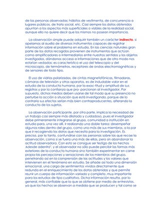 de las personas observadas: hábitos de vestimenta, de concurrencia a
lugares públicos, de trato social, etc. Casi siempre los datos obtenidos
apuntan a los aspectos más superficiales o visibles de la realidad social,
aunque ello no quiere decir que los mismos no posean importancia.
La observación simple puede adquirir también un carácter indirecto, si
apelamos al auxilio de diversos instrumentos capaces de registrar
información sobre el problema en estudio. En las ciencias naturales gran
parte de los datos recogidos provienen de instrumentos que actúan
como amplificadores o intermediarios entre nuestros sentidos y los objetos
investigados, dándonos acceso a informaciones que de otro modo nos
estarían vedadas: es característico el uso del telescopio y del
microscopio, de termómetros, receptores de ondas electromagnéticas y
de sensores de todo tipo.
El uso de vidrios polarizados, de cintas magnetofónicas, filmadoras,
cámaras de televisión y otros aparatos, es de indudable valor en el
estudio de la conducta humana, por la exac-titud y amplitud de sus
registros y por la confianza que pro- porcionan al investigador. Por
supuesto, dichos medios deben usarse de tal modo que su presencia no
perturbe la acción o situación que está investigando, porque de lo
contrario sus efectos serían más bien contraproducentes, alterando la
conducta de los sujetos.
La observación participante, por otra parte, implica la necesidad de
un trabajo casi siempre más dilatado y cuidadoso, pues el investigador
debe primeramente integrarse al grupo, comunidad o institución en
estudio para, una vez allí, ir realizando una doble tarea: desempeñar
algunos roles dentro del grupo, como uno más de sus miembros, a la par
que ir recogiendo los datos que necesita para la investigación. Es
preciso, por lo tanto, confundirse con las personas sobre las que recae la
observación, como si se fuera una más de ellas, pero sin abandonar la
actitud observadora. Con esto se consigue ser testigo de los hechos
Adesde adentro", y el observador no sólo puede percibir las formas más
exteriores de la conducta humana sino también experimentar en carne
propia las percepciones y sensaciones de los miembros del grupo,
penetrando así en la comprensión de las actitudes y los valores que
intervienen en el fenómeno en estudio. Se añade así todo una dimensión
emocional, una carga de sentimientos vividos directamente que
redunda en el enriquecimiento de los datos obtenidos y que permite
reunir un cuerpo de información variado y completo, muy importante
para los estudios de tipo cualitativo. Dicha información resulta, por lo
general, más confiable que la que se obtiene por medio de entrevistas,
ya que los hechos se observan a medida que se producen y tal como se
 