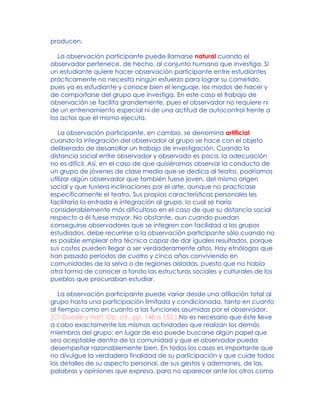 producen.
La observación participante puede llamarse natural cuando el
observador pertenece, de hecho, al conjunto humano que investiga. Si
un estudiante quiere hacer observación participante entre estudiantes
prácticamente no necesita ningún esfuerzo para lograr su cometido,
pues ya es estudiante y conoce bien el lenguaje, los modos de hacer y
de comportarse del grupo que investiga. En este caso el trabajo de
observación se facilita grandemente, pues el observador no requiere ni
de un entrenamiento especial ni de una actitud de autocontrol frente a
los actos que él mismo ejecuta.
La observación participante, en cambio, se denomina artificial
cuando la integración del observador al grupo se hace con el objeto
deliberado de desarrollar un trabajo de investigación. Cuando la
distancia social entre observador y observado es poca, la adecuación
no es difícil. Así, en el caso de que quisiéramos observar la conducta de
un grupo de jóvenes de clase media que se dedica al teatro, podríamos
utilizar algún observador que también fuese joven, del mismo origen
social y que tuviera inclinaciones por el arte, aunque no practicase
específicamente el teatro. Sus propias características personales les
facilitaría la entrada e integración al grupo, lo cual se haría
considerablemente más dificultoso en el caso de que su distancia social
respecto a él fuese mayor. No obstante, aun cuando puedan
conseguirse observadores que se integren con facilidad a los grupos
estudiados, debe recurrirse a la observación participante sólo cuando no
es posible emplear otra técnica capaz de dar iguales resultados, porque
sus costos pueden llegar a ser verdaderamente altos. Hay etnólogos que
han pasado períodos de cuatro y cinco años conviviendo en
comunidades de la selva o de regiones aisladas, puesto que no había
otra forma de conocer a fondo las estructuras sociales y culturales de los
pueblos que procuraban estudiar.
La observación participante puede variar desde una afiliación total al
grupo hasta una participación limitada y condicionada, tanto en cuanto
al tiempo como en cuanto a las funciones asumidas por el observador.
[Cf Goode y Hatt, Op. cit., pp. 148 a 152.] No es necesario que éste lleve
a cabo exactamente las mismas actividades que realizan los demás
miembros del grupo: en lugar de eso puede buscarse algún papel que
sea aceptable dentro de la comunidad y que el observador pueda
desempeñar razonablemente bien. En todos los casos es importante que
no divulgue la verdadera finalidad de su participación y que cuide todos
los detalles de su aspecto personal, de sus gestos y ademanes, de las
palabras y opiniones que expresa, para no aparecer ante los otros como
 
