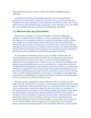 descubrimiento que se hace, a todas las teorías o hipótesis que se
elaboran.
A partir de lo anterior será posible apreciar con más exactitud el
propósito de nuestro libro: presentar una visión de conjunto del proceso
mediante el cual se obtiene el conocimiento científico, es decir, de un tipo
particular de conocimiento que se alcanza, como decíamos ya, por medio
de una actividad que denominamos investigación científica.
1.3. Diferentes tipos de conocimiento
Hemos hecho alusión, en líneas anteriores, a sistemas religiosos y
filosóficos, al pensamiento mágico y a otras creaciones culturales del
hombre que no se pueden desestimar pese a sus posibles errores, puesto
que deben ser comprendidas como parte de un proceso gradual de
afirmación de un saber más riguroso y confiable. Pero no se trata sólo de
distinguir entre los aciertos y los errores: existe también una diferencia entre
el pensamiento racional y las emociones, las intuiciones y otros elementos
del discurso que se diferencian bastante claramente de éste.
Si concebimos al hombre como un ser complejo, dotado de una
capacidad de raciocinio pero también de una poderosa afectividad,
veremos que éste tiene, por lo tanto, muchas maneras distintas de
aproximarse a los objetos de su interés. Ante una cadena montañosa, por
ejemplo, puede dejarse llevar por sus sentimientos y maravillarse frente la
majestuosidad del paisaje, o bien puede tratar de estudiar su composición
mineral y sus relaciones con las zonas vecinas; puede embargarse de una
emoción indefinible que le haga ver en lo que tiene ante sí la obra de Dios
o de un destino especial para sí y el universo, o también puede detenerse
a evaluar sus posibilidades de aprovechamiento material, considerándola
como un recurso económico para sus fines.
El producto de cualquier de estas actitudes será, en todos los casos,
algún tipo de conocimiento. Porque un buen poema puede decirnos tanto
acerca del amor o de la soledad como un completo estudio psicológico, y
una novela puede mostrarnos aspectos de una cultura, un pueblo o un
momento histórico tan bien como el mejor estudio sociológico. No se trata
de desvalorizar, naturalmente, el pensamiento científico, ni de poner a
competir entre sí a diversos modos de conocimiento. Precisamente lo que
queremos destacar es lo contrario: que hay diversas aproximaciones
igualmente legítimas hacia un mismo objeto, y que lo que dice el poema
no es toda la verdad, pero es algo que no puede decir la psicología
porque se trata de una percepción de naturaleza diferente, que se refiere
 