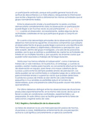 un participante anómalo, porque esto podría generar hacia él una
actitud de desconfianza o un trato atípico, bloqueando la información
que recibe y llegando hasta a distorsionar las mismas actividades que el
grupo normalmente realiza.
Entre la observación simple y la participante no existe una línea
demarcatoria completamente clara: la observación sin participación
puede llegar a ser muchas veces Acuasi participante", [Id., pp. 152 a
154.] cuando el observador, accesoriamente, realiza algunas de las
actividades colaterales en las que participa el grupo o conjunto en
estudio.
En cuanto a las desventajas principales de la observación participante
debemos mencionar las siguientes: el excesivo compromiso que adopta
el observador frente al grupo puede llegar a provocar una identificación
tan intensa que altere su objetividad y distorsione su percepción; que
éste acepte, dentro del grupo investigado, una sola de las posiciones
posibles, por lo que se restrinja su posibilidad de captar las actividades de
interés en sus múltiples facetas y, por supuesto, los enormes costos que
pueden estar asociados a trabajos de tal larga duración.
Hasta aquí nos hemos referido al Aobservador", como si siempre se
tratara de un solo individuo. En la práctica, sin embargo, y cuando es
posible y existen medios para hacerlo, es conveniente efectuar las tareas
de observación en equipo, para tener una mayor cobertura de los
sucesos y para evitar los siempre posibles errores de percepción. Los
datos pueden ser así confrontados o cotejados luego de su obtención
para enmendar errores o superar los vacíos que puedan detectarse.
Cuando los sucesos de interés se dan dentro de colectividades
pequeñas o muy sensibles es preferible reducir el número de
observadores, pues una presencia colectiva puede causar más daños
que beneficios.
Por último debemos distinguir entre las observaciones de situaciones
producidas espontáneamente, en la misma vida social, de las que se
llevan a cabo en condiciones controladas, experimentales y ya
preparadas. En este último caso se facilita grandemente la tarea de
seleccionar y registrar datos de valor.
9.4.2. Registro y formalización de la observación
La tarea de observar no es una mera percepción pasiva de hechos,
situaciones o cosas. Hablábamos anteriormente de una percepción
activa lo cual significa concretamente un ejercicio constante
 