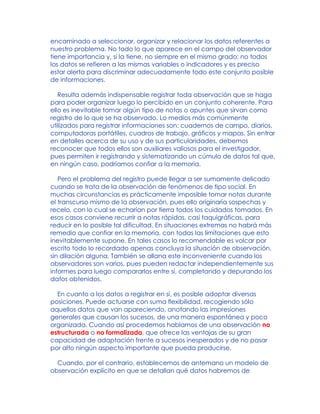 encaminado a seleccionar, organizar y relacionar los datos referentes a
nuestro problema. No todo lo que aparece en el campo del observador
tiene importancia y, si la tiene, no siempre en el mismo grado; no todos
los datos se refieren a las mismas variables o indicadores y es preciso
estar alerta para discriminar adecuadamente todo este conjunto posible
de informaciones.
Resulta además indispensable registrar toda observación que se haga
para poder organizar luego lo percibido en un conjunto coherente. Para
ello es inevitable tomar algún tipo de notas o apuntes que sirvan como
registro de lo que se ha observado. Lo medios más comúnmente
utilizados para registrar informaciones son: cuadernos de campo, diarios,
computadoras portátiles, cuadros de trabajo, gráficos y mapas. Sin entrar
en detalles acerca de su uso y de sus particularidades, debemos
reconocer que todos ellos son auxiliares valiosos para el investigador,
pues permiten ir registrando y sistematizando un cúmulo de datos tal que,
en ningún caso, podríamos confiar a la memoria.
Pero el problema del registro puede llegar a ser sumamente delicado
cuando se trata de la observación de fenómenos de tipo social. En
muchas circunstancias es prácticamente imposible tomar notas durante
el transcurso mismo de la observación, pues ello originaría sospechas y
recelo, con lo cual se echarían por tierra todos los cuidados tomados. En
esos casos conviene recurrir a notas rápidas, casi taquigráficas, para
reducir en lo posible tal dificultad. En situaciones extremas no habrá más
remedio que confiar en la memoria, con todas las limitaciones que esto
inevitablemente supone. En tales casos lo recomendable es volcar por
escrito todo lo recordado apenas concluya la situación de observación,
sin dilación alguna. También se allana este inconveniente cuando los
observadores son varios, pues pueden redactar independientemente sus
informes para luego compararlos entre sí, completando y depurando los
datos obtenidos.
En cuanto a los datos a registrar en sí, es posible adoptar diversas
posiciones. Puede actuarse con suma flexibilidad, recogiendo sólo
aquellos datos que van apareciendo, anotando las impresiones
generales que causan los sucesos, de una manera espontánea y poco
organizada. Cuando así procedemos hablamos de una observación no
estructurada o no formalizada, que ofrece las ventajas de su gran
capacidad de adaptación frente a sucesos inesperados y de no pasar
por alto ningún aspecto importante que pueda producirse.
Cuando, por el contrario, establecemos de antemano un modelo de
observación explícito en que se detallan qué datos habremos de
 