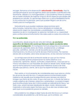 recoger, llamamos a la observación estructurada o formalizada. Aquí la
ventaja principal es que recogemos datos que pueden cuantificarse más
fácilmente, debido a su homogeneidad, y que podemos tener la certeza
de no haber olvidado de registrar ninguno de los aspectos principales del
problema en estudio. Su desventaja radica en su poca flexibilidad frente
a circunstancias no previstas, pero que pueden llegar a ser de sumo
interés para la investigación.
Naturalmente que pueden realizarse observaciones semi-
estructuradas, haciendo más o menos detallado el modelo de
observación según las necesidades y posibilidades. La habilidad y
experiencia de un investigador se aprecian también en su capacidad
para confeccionar el instrumento más adecuado a cada circunstancia.
9.5. La entrevista
La entrevista, desde el punto de vista del método, es una forma
específica de interacción social que tiene por objeto recolectar datos
para una investigación. El investigador formula preguntas a las personas
capaces de aportarle datos de interés, estableciendo un diálogo
peculiar, asimétrico, donde una de las partes busca recoger
informaciones y la otra es la fuente de esas informaciones. Por razones
obvias sólo se emplea, salvo raras excepciones, en las ciencias humanas.
La ventaja esencial de la entrevista reside en que son los mismos
actores sociales quienes proporcionan los datos relativos a sus
conductas, opiniones, deseos, actitudes y expectativas, cosa que por su
misma naturaleza es casi imposible de observar desde fuera. Nadie mejor
que la misma persona involucrada para hablarnos acerca de todo
aquello que piensa y siente, de lo que ha experimentado o proyecta
hacer.
Pero existe un inconveniente de considerable peso que reduce y limita
los alcances de esta técnica. Cualquier persona entrevistada podrá
hablarnos de aquello que le preguntemos pero siempre nos dará la
imagen que tiene de las cosas, lo que cree que son, a través de toda su
carga subjetiva de intereses, prejuicios y estereotipos. La propia imagen
que el entrevistado tiene de sí mismo podrá ser radicalmente falsa y, en
todo caso, estará siempre idealizada de algún modo, distorsionada,
mejorada o retocada según factores que no es del caso analizar aquí,
pero que nunca podemos prever en detalle.
Este problema nos obliga a dejar fuera de esta técnica a un campo
considerable de problemas y de temas que, por lo anterior, son
 