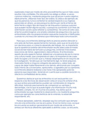 explorados mejor por medio de otros procedimientos que en tales casos
resultan más confiables. Por otra parte nos obliga a utilizar, a veces,
caminos indirectos, mediante preguntas que alcancen nuestro objetivo
elípticamente, utilizando todo tipo de rodeos. Es clásico de ejemplo de
que las personas nunca contestan la verdad respecto a sus ingresos
personales en dinero, ya sea porque los disminuyen (ante el temor de
estar frente a algún tipo de inspector de impuestos o porque suponen
que pueden recibir alguna ayuda), o porque los aumentan (con fines de
ostentación social o para reforzar su autoestima). Tal como en este caso,
el lector podrá imaginar una amplia variedad de preguntas a las que los
entrevistados sólo nos proporcionarían respuestas inexactas o falsificadas,
cuando no una reacción adversa que interrumpa toda comunicación.
Para que una entrevista obtenga éxito es preciso prestar atención a
una serie de factores aparentemente menores, pero que en la práctica
son decisivos para un correcto desarrollo del trabajo. Así, es importante
que la apariencia exterior del entrevistador resulte adecuada al medio
social donde habrá de formular sus preguntas, evitando innecesarias
reacciones de temor, agresividad o desconfianza. El entrevistador,
aparte de este aspecto formal, deberá ser una persona de por lo menos
una cultura media, que comprenda el valor y la importancia de cada
dato recogido y la función que su trabajo desempeña en el conjunto de
la investigación. Tendrá que ser mentalmente ágil, no tener prejuicios
marcados frente a ninguna categoría de personas y, sobre todo, ser
capaz de dejar hablar libremente a los demás, eliminando por completo
todo intento de convencerlos, apresurarlos, o agredirlos por sus opiniones.
La entrevista deberá realizarse a las horas más apropiadas para las
personas que responden, teniendo en cuenta que su posible duración no
afecte la confiabilidad de los datos.
Queremos destacar que las entrevistas no son excluyentes con
respecto a las técnicas de observación vistas en el punto anterior (9.4),
ya que ambos procedimientos pueden ser combinados sin ninguna
dificultad, tratando precisamente de compensar sus ventajas y
desventajas, con lo que se puede lograr una información mucho más
confiable y amplia. Así, en muchas encuestas, hay datos que el
entrevistador recoge mediante la observación y no mediante preguntas,
como por ejemplo las características de la vivienda, la edad del
respondente, etc.
Parece apropiado, además, despejar aquí la confusión que siempre
vincula a las entrevistas con las encuestas. Ni son la misma cosa, aunque
las encuestas se realicen generalmente por medio de entrevistas, ni
ambas son técnicas diferentes aplicables a distintos casos. La encuesta,
 
