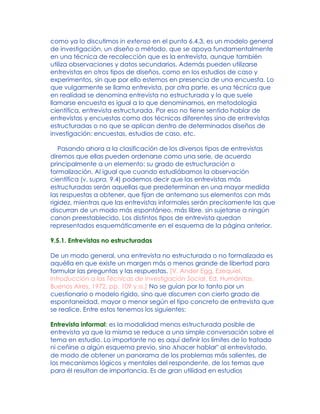como ya lo discutimos in extenso en el punto 6.4.3, es un modelo general
de investigación, un diseño o método, que se apoya fundamentalmente
en una técnica de recolección que es la entrevista, aunque también
utiliza observaciones y datos secundarios. Además pueden utilizarse
entrevistas en otros tipos de diseños, como en los estudios de caso y
experimentos, sin que por ello estemos en presencia de una encuesta. Lo
que vulgarmente se llama entrevista, por otra parte, es una técnica que
en realidad se denomina entrevista no estructurada y lo que suele
llamarse encuesta es igual a lo que denominamos, en metodología
científica, entrevista estructurada. Por eso no tiene sentido hablar de
entrevistas y encuestas como dos técnicas diferentes sino de entrevistas
estructuradas o no que se aplican dentro de determinados diseños de
investigación: encuestas, estudios de caso, etc.
Pasando ahora a la clasificación de los diversos tipos de entrevistas
diremos que ellas pueden ordenarse como una serie, de acuerdo
principalmente a un elemento: su grado de estructuración o
formalización. Al igual que cuando estudiábamos la observación
científica (v. supra, 9.4) podemos decir que las entrevistas más
estructuradas serán aquellas que predeterminan en una mayor medida
las respuestas a obtener, que fijan de antemano sus elementos con más
rigidez, mientras que las entrevistas informales serán precisamente las que
discurran de un modo más espontáneo, más libre, sin sujetarse a ningún
canon preestablecido. Los distintos tipos de entrevista quedan
representados esquemáticamente en el esquema de la página anterior.
9.5.1. Entrevistas no estructuradas
De un modo general, una entrevista no estructurada o no formalizada es
aquélla en que existe un margen más o menos grande de libertad para
formular las preguntas y las respuestas. [V. Ander Egg, Ezequiel,
Introducción a las Técnicas de Investigación Social, Ed. Humánitas,
Buenos Aires, 1972, pp. 109 y ss.] No se guían por lo tanto por un
cuestionario o modelo rígido, sino que discurren con cierto grado de
espontaneidad, mayor o menor según el tipo concreto de entrevista que
se realice. Entre estos tenemos los siguientes:
Entrevista informal: es la modalidad menos estructurada posible de
entrevista ya que la misma se reduce a una simple conversación sobre el
tema en estudio. Lo importante no es aquí definir los límites de lo tratado
ni ceñirse a algún esquema previo, sino Ahacer hablar" al entrevistado,
de modo de obtener un panorama de los problemas más salientes, de
los mecanismos lógicos y mentales del respondente, de los temas que
para él resultan de importancia. Es de gran utilidad en estudios
 
