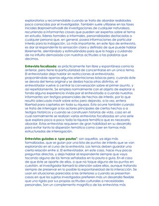exploratorios y recomendable cuando se trata de abordar realidades
poco conocidas por el investigador. También suele utilizarse en las fases
iniciales BaproximativasB de investigaciones de cualquier naturaleza,
recurriendo a informantes claves que pueden ser expertos sobre el tema
en estudio, líderes formales o informales, personalidades destacadas o
cualquier persona que, en general, posea informaciones de particular
interés para la indagación. Lo más importante, en este tipo de entrevista,
es dar al respondente la sensación clara y definida de que puede hablar
libremente, alentándolo y estimulándolo para que lo haga y cuidando
de no influirlo demasiado con nuestras actitudes o las palabras que
decimos.
Entrevista focalizada: es prácticamente tan libre y espontánea como la
anterior, pero tiene la particularidad de concentrarse en un único tema.
El entrevistador deja hablar sin restricciones al entrevistado,
proponiéndole apenas algunas orientaciones básicas pero, cuando éste
se desvía del tema original y se desliza hacia otros distintos, el
entrevistador vuelve a centrar la conversación sobre el primer asunto, y
así repetidamente. Se emplea normalmente con el objeto de explorar a
fondo alguna experiencia vivida por el entrevistado o cuando nuestros
informantes son testigos presenciales de hechos de interés, por lo que
resulta adecuado insistir sobre estos pero dejando, a la vez, entera
libertad para captarlos en toda su riqueza. Esto ocurre también cuando
se trata de interrogar a los actores principales de ciertos hechos o a
testigos históricos y cuando se construyen historias de vida, caso en el
cual normalmente se realizan varias entrevistas focalizadas en una serie
que explora poco a poco toda la riqueza temática que es necesario
abordar. Estas entrevistas requieren de gran habilidad en su desarrollo
para evitar tanto la dispersión temática como caer en formas más
estructuradas de interrogación.
Entrevistas guiadas o Apor pautas": son aquellas, ya algo más
formalizadas, que se guían por una lista de puntos de interés que se van
explorando en el curso de la entrevista. Los temas deben guardar una
cierta relación entre sí. El entrevistador, en este caso, hace muy pocas
preguntas directas, y deja hablar al respondente siempre que vaya
tocando alguno de los temas señalados en la pauta o guía. En el caso
de que éste se aparte de ellos, o que no toque alguno de los puntos en
cuestión, el investigador llamará la atención sobre ellos, aunque tratando
siempre de preservar en lo posible la espontaneidad de la interacción. Se
usan en situaciones parecidas a las anteriores y cuando se presentan
casos en que los sujetos investigados prefieren más un desarrollo flexible
que uno rígido por sus propias actitudes culturales o necesidades
personales. Son un complemento magnífico de las entrevistas más
 