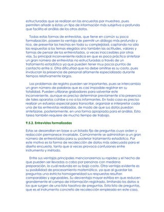 estructuradas que se realizan en las encuestas por muestreo, pues
permiten añadir a éstas un tipo de información más subjetiva o profunda
que facilita el análisis de los otros datos.
Todas estas formas de entrevistas, que tiene en común su poca
formalización, poseen la ventaja de permitir un diálogo más profundo y
rico, de presentar los hechos en toda su complejidad, captando no sólo
las respuestas a los temas elegidos sino también las actitudes, valores y
formas de pensar de los entrevistados, a veces inaccesibles por otras
vías. Su principal inconveniente radica en que es poco práctico sintetizar
un gran número de entrevistas no estructuradas a través de un
tratamiento estadístico ya que pueden tener muy pocos puntos de
contacto entre sí. Otra dificultad que no debe omitirse es su costo, pues
involucran la presencia de personal altamente especializado durante
tiempos relativamente largos.
Los problemas de registro pueden ser importantes, pues se intercambia
un gran número de palabras que es casi imposible registrar en su
totalidad. Pueden utilizarse grabadores para solventar este
inconveniente, aunque es preciso determinar previamente si la presencia
de tales aparatos cohibe o no a los informantes. En todo caso es preciso
realizar un esfuerzo especial para transcribir, organizar e interpretar cada
una de las entrevistas realizadas, de modo de que sus datos puedan
sintetizarse, posteriormente, en una forma apropiada para el análisis. Esta
tarea también requiere de mucho tiempo de trabajo.
9.5.2. Entrevistas formalizadas
Estas se desarrollan en base a un listado fijo de preguntas cuyo orden y
redacción permanece invariable. Comúnmente se administran a un gran
número de entrevistados para su posterior tratamiento estadístico. Por
este motivo es la forma de recolección de datos más adecuada para el
diseño encuesta, tanto que a veces provoca confusiones entre
instrumento y método.
Entre sus ventajas principales mencionaremos su rapidez y el hecho de
que pueden ser llevadas a cabo por personas con mediana
preparación, lo cual redunda en su bajo costo. Otra ventaja evidente es
su posibilidad de procesamiento matemático, ya que al guardar las
preguntas una estricta homogeneidad sus respuestas resultan
comparables y agrupables. Su desventaja mayor estriba en que reducen
grandemente el campo de información registrado, limitando los datos a
los que surgen de una lista taxativa de preguntas. Esta lista de preguntas,
que es el instrumento concreto de recolección empleado en este caso,
 