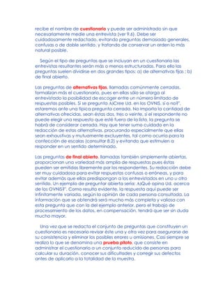 recibe el nombre de cuestionario y puede ser administrado sin que
necesariamente medie una entrevista (ver 9.6). Debe ser
cuidadosamente redactado, evitando preguntas demasiado generales,
confusas o de doble sentido, y tratando de conservar un orden lo más
natural posible.
Según el tipo de preguntas que se incluyan en un cuestionario las
entrevistas resultantes serán más o menos estructuradas. Para ello las
preguntas suelen dividirse en dos grandes tipos: a) de alternativas fijas ; b)
de final abierto.
Las preguntas de alternativas fijas, llamadas comúnmente cerradas,
formalizan más el cuestionario, pues en ellas sólo se otorga al
entrevistado la posibilidad de escoger entre un número limitado de
respuestas posibles. Si se pregunta A)Cree Ud. en los OVNIS, sí o no?",
estaremos ante una típica pregunta cerrada. No importa la cantidad de
alternativas ofrecidas, sean éstas dos, tres o veinte, si el respondente no
puede elegir una respuesta que esté fuera de la lista, la pregunta se
habrá de considerar cerrada. Hay que tener sumo cuidado en la
redacción de estas alternativas, procurando especialmente que ellas
sean exhaustivas y mutuamente excluyentes, tal como ocurría para la
confección de escalas (consultar 8.2) y evitando que estimulen a
responder en un sentido determinado.
Las preguntas de final abierto, llamadas también simplemente abiertas,
proporcionan una variedad más amplia de respuestas pues éstas
pueden ser emitidas libremente por los respondentes. Su redacción debe
ser muy cuidadosa para evitar respuestas confusas o erróneas, y para
evitar además que ellas predispongan a los entrevistados en uno u otro
sentido. Un ejemplo de preguntar abierta sería: A)Qué opina Ud. acerca
de los OVNIS?". Como resulta evidente, la respuesta aquí puede ser
infinitamente variada, según la opinión de cada persona consultada. La
información que se obtendrá será mucho más completa y valiosa con
esta pregunta que con la del ejemplo anterior, pero el trabajo de
procesamiento de los datos, en compensación, tendrá que ser sin duda
mucho mayor.
Una vez que se redacta el conjunto de preguntas que constituyen un
cuestionario es necesario revisar éste una y otra vez para asegurarse de
su consistencia y eliminar los posibles errores u omisiones. Casi siempre se
realiza lo que se denomina una prueba piloto, que consiste en
administrar el cuestionario a un conjunto reducido de personas para
calcular su duración, conocer sus dificultades y corregir sus defectos
antes de aplicarlo a la totalidad de la muestra.
 