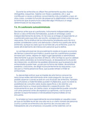 Durante las entrevistas se utilizan frecuentemente ayudas visuales
(fotografías, esquemas, tarjetas con frases o palabras, etc.), que
contribuyen a veces a obtener conocimientos más completos y que, en
otros casos, cumplen la función de preservar la objetividad, evitando que
la forma en que se pronuncia o describe algo introduzca un sesgo
determinado en las respuestas.
9.6. El cuestionario autoadministrado
Decíamos antes que el cuestionario, instrumento indispensable para
llevar a cabo entrevistas formalizadas, puede sin embargo usarse
independientemente de éstas. En tal caso se entrega al respondente un
cuestionario para que éste, por escrito, consigne por sí mismo las
respuestas. Por la similitud de los instrumentos empleados esta técnica
puede considerarse como una derivación o forma muy particular de la
entrevista, aunque es claro que no se trata de una entrevista, pues no
existe allí el elemento de interacción personal que la define.
La ventaja principal de tal procedimiento reside en la gran economía
de tiempo y personal que implica, puesto que los cuestionarios pueden
enviarse por correo, dejarse en algún lugar apropiado o administrarse
directamente a grupos reunidos al efecto. Otra ventaja es que la calidad
de los datos obtenidos se incrementa pues, al desaparecer la situación
de interacción, se eliminan las posibles distorsiones que la presencia del
entrevistador puede traer, ya sea por la forma de hablar, de enfatizar
palabras u oraciones, de dirigir inconscientemente las respuestas, o ya
sea por su misma presencia física, que puede retraer o inhibir al
entrevistado.
Su desventaja está en que se impide de esta forma conocer las
reacciones reales del informante ante cada pregunta, las que sí es
posible observar cuando se está en una situación de entrevista. También
las confusiones o malentendidos pueden multiplicarse, pues no existe la
posibilidad de consultar sobre dudas específicas o de orientar una
respuesta hacia su mayor profundización o especificación. Otro
inconveniente es que, en ciertos casos, el respondente puede consultar
con otras personas antes de expresar sus opiniones, con lo que se
pierden la espontaneidad e individualidad imprescindibles en las
encuestas.
Su empleo se hace especialmente recomendable en aquellos casos
en que es factible reunir de una sola vez a un cierto número de personas
(como cuando se entrevista a los alumnos de una escuela o los
trabajadores de una empresa) y se puede contar además con el
 