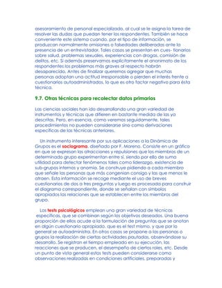 asesoramiento de personal especializado, al cual se le asigna la tarea de
resolver las dudas que puedan tener los respondentes. También se hace
conveniente este sistema cuando, por el tipo de información, se
produzcan normalmente omisiones o falsedades deliberadas ante la
presencia de un entrevistador. Tales casos se presentan en cues- tionarios
sobre salud, problemas sexuales, experiencias con drogas, comisión de
delitos, etc. Si además preservamos explícitamente el anonimato de los
respondentes los problemas más graves al respecto habrán
desaparecido. Antes de finalizar queremos agregar que muchas
personas adoptan una actitud irresponsable o pierden el interés frente a
cuestionarios autoadministrados, lo que es otro factor negativo para ésta
técnica.
9.7. Otras técnicas para recolectar datos primarios
Las ciencias sociales han ido desarrollando una gran variedad de
instrumentos y técnicas que difieren en bastante medida de las ya
descritas. Pero, en esencia, como veremos seguidamente, tales
procedimientos no pueden considerarse sino como derivaciones
específicas de las técnicas anteriores.
Un instrumento interesante por sus aplicaciones a la Dinámica de
Grupos es el sociograma, diseñado por F. Moreno. Consiste en un gráfico
en que se expresan las atracciones y repulsiones que los miembros de un
determinado grupo experimentan entre sí, siendo por ello de suma
utilidad para detectar fenómenos tales como liderazgo, existencia de
sub-grupos internos y anomia. Se construye pidiendo a cada miembro
que señale las personas que más congenian consigo y las que menos le
atraen. Esta información se recoge mediante el uso de breves
cuestionarios de dos a tres preguntas y luego es procesada para construir
el diagrama correspondiente, donde se señalan con símbolos
apropiados las relaciones que se establecen entre los miembros del
grupo.
Los tests psicológicos emplean una gran variedad de técnicas
específicas, que se combinan según los objetivos deseados. Una buena
proporción de ellos acude a la formulación de preguntas que se anotan
en algún cuestionario apropiado, que es el test mismo, y que por lo
general se autoadministra. En otros casos se propone a las personas o
grupos la realización de ciertas actividades pautadas, observándose su
desarrollo. Se registran el tiempo empleado en su ejecución, las
reacciones que se producen, el desempeño de ciertos roles, etc. Desde
un punto de vista general estos tests pueden considerarse como
observaciones realizadas en condiciones artificiales, preparadas y
 